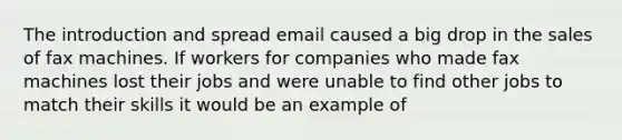 The introduction and spread email caused a big drop in the sales of fax machines. If workers for companies who made fax machines lost their jobs and were unable to find other jobs to match their skills it would be an example of