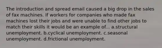 The introduction and spread email caused a big drop in the sales of fax machines. If workers for companies who made fax machines lost their jobs and were unable to find other jobs to match their skills it would be an example of... a.structural unemployment. b.cyclical unemployment. c.seasonal unemployment. d.frictional unemployment.