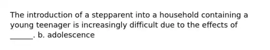 The introduction of a stepparent into a household containing a young teenager is increasingly difficult due to the effects of ______. b. adolescence