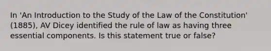 In 'An Introduction to the Study of the Law of the Constitution' (1885), AV Dicey identified the rule of law as having three essential components. Is this statement true or false?