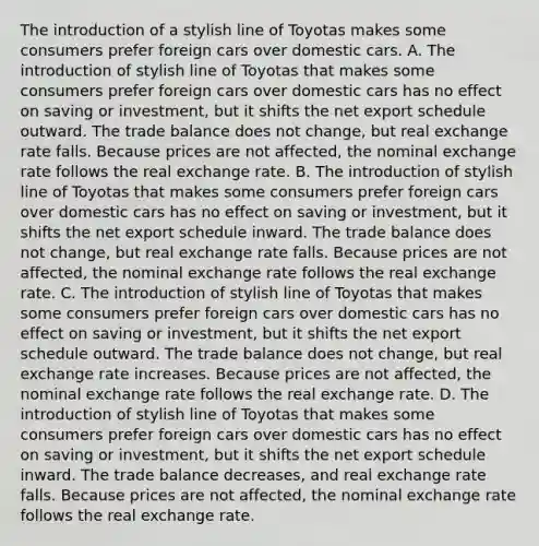 The introduction of a stylish line of Toyotas makes some consumers prefer foreign cars over domestic cars. A. The introduction of stylish line of Toyotas that makes some consumers prefer foreign cars over domestic cars has no effect on saving or investment, but it shifts the net export schedule outward. The trade balance does not change, but real exchange rate falls. Because prices are not affected, the nominal exchange rate follows the real exchange rate. B. The introduction of stylish line of Toyotas that makes some consumers prefer foreign cars over domestic cars has no effect on saving or investment, but it shifts the net export schedule inward. The trade balance does not change, but real exchange rate falls. Because prices are not affected, the nominal exchange rate follows the real exchange rate. C. The introduction of stylish line of Toyotas that makes some consumers prefer foreign cars over domestic cars has no effect on saving or investment, but it shifts the net export schedule outward. The trade balance does not change, but real exchange rate increases. Because prices are not affected, the nominal exchange rate follows the real exchange rate. D. The introduction of stylish line of Toyotas that makes some consumers prefer foreign cars over domestic cars has no effect on saving or investment, but it shifts the net export schedule inward. The trade balance decreases, and real exchange rate falls. Because prices are not affected, the nominal exchange rate follows the real exchange rate.