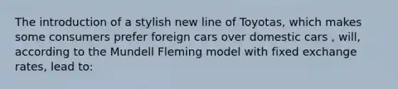 The introduction of a stylish new line of Toyotas, which makes some consumers prefer foreign cars over domestic cars , will, according to the Mundell Fleming model with fixed exchange rates, lead to: