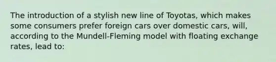 The introduction of a stylish new line of Toyotas, which makes some consumers prefer foreign cars over domestic cars, will, according to the Mundell-Fleming model with floating exchange rates, lead to: