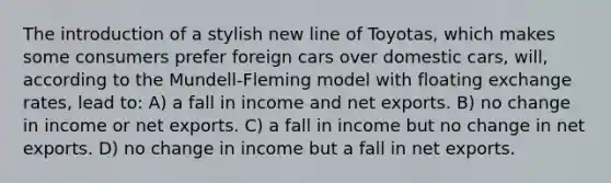 The introduction of a stylish new line of Toyotas, which makes some consumers prefer foreign cars over domestic cars, will, according to the Mundell-Fleming model with floating exchange rates, lead to: A) a fall in income and net exports. B) no change in income or net exports. C) a fall in income but no change in net exports. D) no change in income but a fall in net exports.