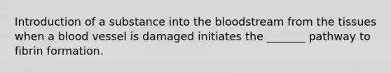 Introduction of a substance into the bloodstream from the tissues when a blood vessel is damaged initiates the _______ pathway to fibrin formation.