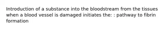 Introduction of a substance into the bloodstream from the tissues when a blood vessel is damaged initiates the: : pathway to fibrin formation