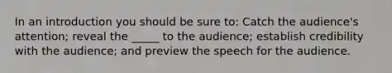 In an introduction you should be sure to: Catch the audience's attention; reveal the _____ to the audience; establish credibility with the audience; and preview the speech for the audience.