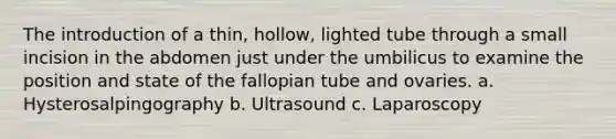 The introduction of a thin, hollow, lighted tube through a small incision in the abdomen just under the umbilicus to examine the position and state of the fallopian tube and ovaries. a. Hysterosalpingography b. Ultrasound c. Laparoscopy