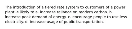 The introduction of a tiered rate system to customers of a power plant is likely to a. increase reliance on modern carbon. b. increase peak demand of energy. c. encourage people to use less electricity. d. increase usage of public transportation.