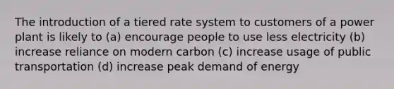 The introduction of a tiered rate system to customers of a power plant is likely to (a) encourage people to use less electricity (b) increase reliance on modern carbon (c) increase usage of public transportation (d) increase peak demand of energy