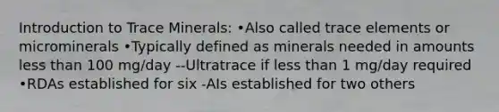 Introduction to Trace Minerals: •Also called trace elements or microminerals •Typically defined as minerals needed in amounts less than 100 mg/day --Ultratrace if less than 1 mg/day required •RDAs established for six -AIs established for two others