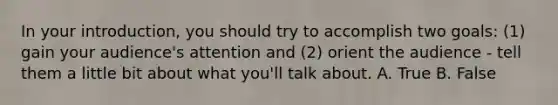 In your introduction, you should try to accomplish two goals: (1) gain your audience's attention and (2) orient the audience - tell them a little bit about what you'll talk about. A. True B. False