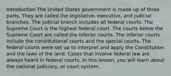 Introduction The United States government is made up of three parts. They are called the legislative, executive, and judicial branches. The judicial branch includes all federal courts. The Supreme Court is the highest federal court. The courts below the Supreme Court are called the inferior courts. The inferior courts include the constitutional courts and the special courts. The federal courts were set up to interpret and apply the Constitution and the laws of the land. Cases that involve federal law are always heard in federal courts. In this lesson, you will learn about the national judiciary, or court system.