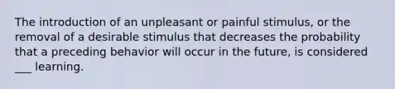 The introduction of an unpleasant or painful stimulus, or the removal of a desirable stimulus that decreases the probability that a preceding behavior will occur in the future, is considered ___ learning.