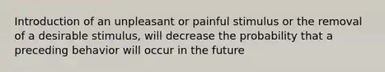 Introduction of an unpleasant or painful stimulus or the removal of a desirable stimulus, will decrease the probability that a preceding behavior will occur in the future