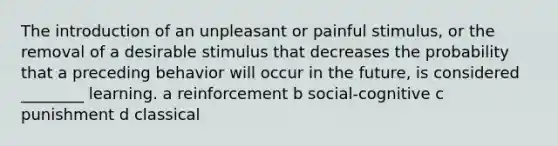 The introduction of an unpleasant or painful stimulus, or the removal of a desirable stimulus that decreases the probability that a preceding behavior will occur in the future, is considered ________ learning. a reinforcement b social-cognitive c punishment d classical