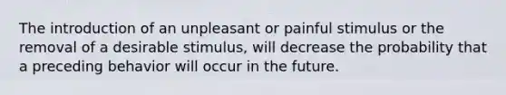 The introduction of an unpleasant or painful stimulus or the removal of a desirable stimulus, will decrease the probability that a preceding behavior will occur in the future.