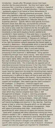 Introduction - Usually after TBI people recover their basic attention like focussed attention - But they lack higher order processes like > orienting to novel stimuli > vigilance > Speed of processing > Shifting set > Divided attention > Working memory - Ipsilateral neglect is not looked at Direct Remediation of Attentional Deficits 1. Training attentional processes - This is done using repetitive drills with increasing complexity Training focusses on 5 types of attention 1. focused attention 2. Divided attention 3. Alternating attention 4. Selective attention 5. Sustained attention - Specific deficits need specific functions - Research shows that after they are treated the particular component gets better but overall function is till not good still - You need to tailor make the treatment for the strengths and weaknesses of the person and focus on generalising attentional treatments to real world situations Factors needed to be considered 1. Injury severity 2. Time post injury 3. Location of injury 4. Education, motivation, age, comorbidity 5. Type of skills trained 6. Duration and intensity 7. Frequency 8. Setting of training - The treatment is good but will only work if at last part of the right hemisphere network especially the frontal region is activated 2. Medication - Methylphedate which is used for ADHD - Speeds of processing and attentiveness to individual work - Effects are small o medium - Best if used with training attentional processes because they don't target information processing in that treatment 3. Biofeedback - Using operant conditioning through vraun wave training - beta wave increase and theta wave decrease - People with attentional problems have higher alpha, delta and theta waves and low beta waves - Not clear of efficacy but promising 4. Specific Skills training - Training functional skills - This is basically the opposite aim of attentional processes training because in that they think if they train the underlying cognitive processes then higher order functions would increase but in this, they just try to minimise the issues faced by impairment by using the remaining brain regions which work - Not focus on generalising - preliminary evidence is promising but it is difficult to figure out how to work with TBI in functional settings Strategies and Support - Paying attention to the client's strengths and weaknesses will help choose the best support and strategies - Also need to get the client involved in the strategies - 2 categories 1. External support and modifications - Strategies to reduce or eliminate distractions during attention tasks - Modifying the person's environment to reduce their attentional demands - Walking a client through steps which they need to complete basic tasks 2. Self Management strategies - 3 types 1. Orienting procedures - encouraging client to consciosly monitor their actions to avoid lapses in attention 2. Pacing strategies - helps with fatigue difficulties by setting realistic expectations, building break times, self monitoring fatigue and attention 3. Key idea log - Teaching people to tape or write their thoughts which can be addressed later 4. Other Strategies - Time pressure management - helps with speed of processing daily tasks - Good results for generalising for other measures of speed and memory functions - Good when combined with direct attentional training but more research needed 5. CBT + attentional training - Would be good to teach people what they are deficient in and making them feel like their actions are their own Overall - It is important to tailor strategies to the person's strengths and weaknesses - Task specific skills training hasn't shown a low of research - Emotional support and external support are important for rehabilitation