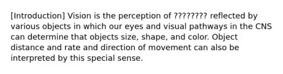 [Introduction] Vision is the perception of ???????? reflected by various objects in which our eyes and visual pathways in the CNS can determine that objects size, shape, and color. Object distance and rate and direction of movement can also be interpreted by this special sense.