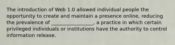 The introduction of Web 1.0 allowed individual people the opportunity to create and maintain a presence online, reducing the prevalence of _________________, a practice in which certain privileged individuals or institutions have the authority to control information release.