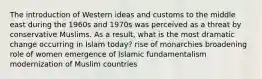 The introduction of Western ideas and customs to the middle east during the 1960s and 1970s was perceived as a threat by conservative Muslims. As a result, what is the most dramatic change occurring in Islam today? rise of monarchies broadening role of women emergence of Islamic fundamentalism modernization of Muslim countries