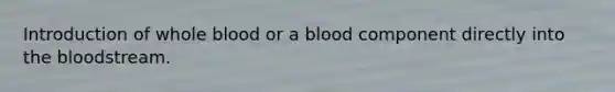 Introduction of whole blood or a blood component directly into the bloodstream.