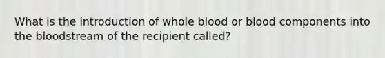 What is the introduction of whole blood or blood components into the bloodstream of the recipient called?