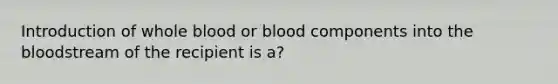 Introduction of whole blood or blood components into the bloodstream of the recipient is a?