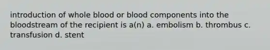 introduction of whole blood or blood components into the bloodstream of the recipient is a(n) a. embolism b. thrombus c. transfusion d. stent