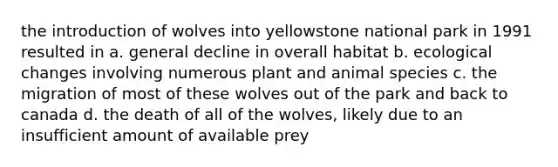 the introduction of wolves into yellowstone national park in 1991 resulted in a. general decline in overall habitat b. ecological changes involving numerous plant and animal species c. the migration of most of these wolves out of the park and back to canada d. the death of all of the wolves, likely due to an insufficient amount of available prey