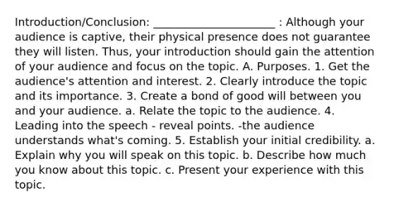 Introduction/Conclusion: ______________________ : Although your audience is captive, their physical presence does not guarantee they will listen. Thus, your introduction should gain the attention of your audience and focus on the topic. A. Purposes. 1. Get the audience's attention and interest. 2. Clearly introduce the topic and its importance. 3. Create a bond of good will between you and your audience. a. Relate the topic to the audience. 4. Leading into the speech - reveal points. -the audience understands what's coming. 5. Establish your initial credibility. a. Explain why you will speak on this topic. b. Describe how much you know about this topic. c. Present your experience with this topic.