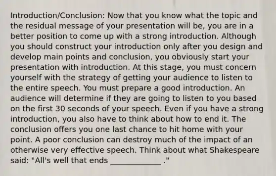 Introduction/Conclusion: Now that you know what the topic and the residual message of your presentation will be, you are in a better position to come up with a strong introduction. Although you should construct your introduction only after you design and develop main points and conclusion, you obviously start your presentation with introduction. At this stage, you must concern yourself with the strategy of getting your audience to listen to the entire speech. You must prepare a good introduction. An audience will determine if they are going to listen to you based on the first 30 seconds of your speech. Even if you have a strong introduction, you also have to think about how to end it. The conclusion offers you one last chance to hit home with your point. A poor conclusion can destroy much of the impact of an otherwise very effective speech. Think about what Shakespeare said: "All's well that ends _____________ ."