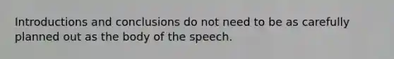 Introductions and conclusions do not need to be as carefully planned out as the body of the speech.