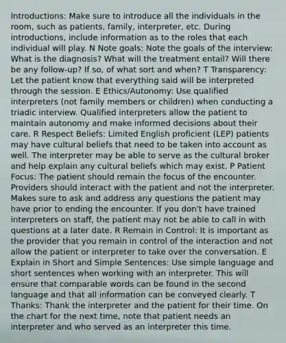 Introductions: Make sure to introduce all the individuals in the room, such as patients, family, interpreter, etc. During introductions, include information as to the roles that each individual will play. N Note goals: Note the goals of the interview: What is the diagnosis? What will the treatment entail? Will there be any follow-up? If so, of what sort and when? T Transparency: Let the patient know that everything said will be interpreted through the session. E Ethics/Autonomy: Use qualified interpreters (not family members or children) when conducting a triadic interview. Qualified interpreters allow the patient to maintain autonomy and make informed decisions about their care. R Respect Beliefs: Limited English proficient (LEP) patients may have cultural beliefs that need to be taken into account as well. The interpreter may be able to serve as the cultural broker and help explain any cultural beliefs which may exist. P Patient Focus: The patient should remain the focus of the encounter. Providers should interact with the patient and not the interpreter. Makes sure to ask and address any questions the patient may have prior to ending the encounter. If you don't have trained interpreters on staff, the patient may not be able to call in with questions at a later date. R Remain in Control: It is important as the provider that you remain in control of the interaction and not allow the patient or interpreter to take over the conversation. E Explain in Short and Simple Sentences: Use simple language and short sentences when working with an interpreter. This will ensure that comparable words can be found in the second language and that all information can be conveyed clearly. T Thanks: Thank the interpreter and the patient for their time. On the chart for the next time, note that patient needs an interpreter and who served as an interpreter this time.