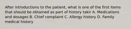 After introductions to the patient, what is one of the first items that should be obtained as part of history takir A. Medications and dosages B. Chief complaint C. Allergy history D. Family medical history