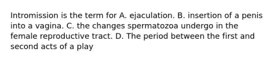 Intromission is the term for A. ejaculation. B. insertion of a penis into a vagina. C. the changes spermatozoa undergo in the female reproductive tract. D. The period between the first and second acts of a play