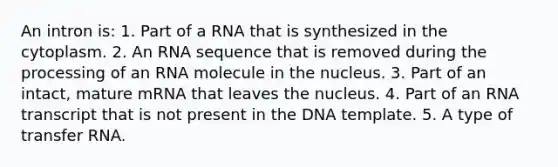 An intron is: 1. Part of a RNA that is synthesized in the cytoplasm. 2. An RNA sequence that is removed during the processing of an RNA molecule in the nucleus. 3. Part of an intact, mature mRNA that leaves the nucleus. 4. Part of an RNA transcript that is not present in the DNA template. 5. A type of transfer RNA.