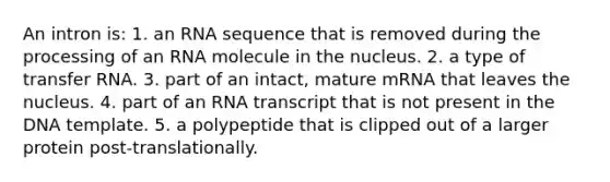 An intron is: 1. an RNA sequence that is removed during the processing of an RNA molecule in the nucleus. 2. a type of <a href='https://www.questionai.com/knowledge/kYREgpZMtc-transfer-rna' class='anchor-knowledge'>transfer rna</a>. 3. part of an intact, mature mRNA that leaves the nucleus. 4. part of an RNA transcript that is not present in the DNA template. 5. a polypeptide that is clipped out of a larger protein post-translationally.