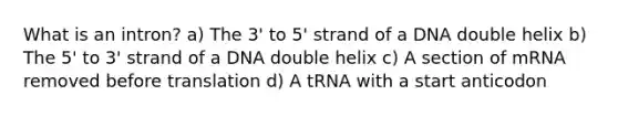 What is an intron? a) The 3' to 5' strand of a DNA double helix b) The 5' to 3' strand of a DNA double helix c) A section of mRNA removed before translation d) A tRNA with a start anticodon