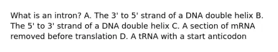 What is an intron? A. The 3' to 5' strand of a DNA double helix B. The 5' to 3' strand of a DNA double helix C. A section of mRNA removed before translation D. A tRNA with a start anticodon