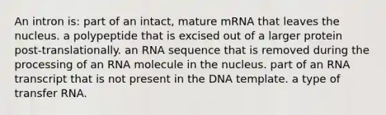 An intron is: part of an intact, mature mRNA that leaves the nucleus. a polypeptide that is excised out of a larger protein post-translationally. an RNA sequence that is removed during the processing of an RNA molecule in the nucleus. part of an RNA transcript that is not present in the DNA template. a type of <a href='https://www.questionai.com/knowledge/kYREgpZMtc-transfer-rna' class='anchor-knowledge'>transfer rna</a>.