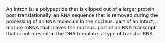 An intron is: a polypeptide that is clipped out of a larger protein post-translationally. an RNA sequence that is removed during the processing of an RNA molecule in the nucleus. part of an intact, mature mRNA that leaves the nucleus. part of an RNA transcript that is not present in the DNA template. a type of <a href='https://www.questionai.com/knowledge/kYREgpZMtc-transfer-rna' class='anchor-knowledge'>transfer rna</a>.