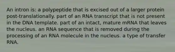 An intron is: a polypeptide that is excised out of a larger protein post-translationally. part of an RNA transcript that is not present in the DNA template. part of an intact, mature mRNA that leaves the nucleus. an RNA sequence that is removed during the processing of an RNA molecule in the nucleus. a type of transfer RNA.