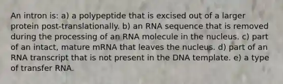 An intron is: a) a polypeptide that is excised out of a larger protein post-translationally. b) an RNA sequence that is removed during the processing of an RNA molecule in the nucleus. c) part of an intact, mature mRNA that leaves the nucleus. d) part of an RNA transcript that is not present in the DNA template. e) a type of <a href='https://www.questionai.com/knowledge/kYREgpZMtc-transfer-rna' class='anchor-knowledge'>transfer rna</a>.