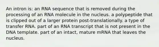 An intron is: an RNA sequence that is removed during the processing of an RNA molecule in the nucleus. a polypeptide that is clipped out of a larger protein post-translationally. a type of transfer RNA. part of an RNA transcript that is not present in the DNA template. part of an intact, mature mRNA that leaves the nucleus.