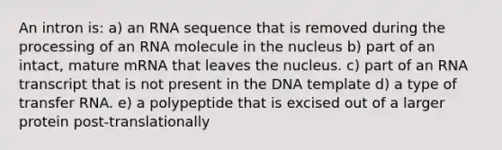 An intron is: a) an RNA sequence that is removed during the processing of an RNA molecule in the nucleus b) part of an intact, mature mRNA that leaves the nucleus. c) part of an RNA transcript that is not present in the DNA template d) a type of transfer RNA. e) a polypeptide that is excised out of a larger protein post-translationally