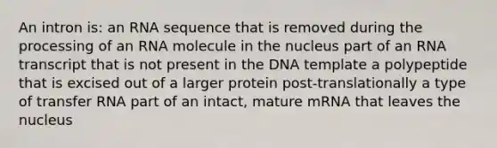 An intron is: an RNA sequence that is removed during the processing of an RNA molecule in the nucleus part of an RNA transcript that is not present in the DNA template a polypeptide that is excised out of a larger protein post-translationally a type of <a href='https://www.questionai.com/knowledge/kYREgpZMtc-transfer-rna' class='anchor-knowledge'>transfer rna</a> part of an intact, mature mRNA that leaves the nucleus