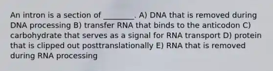 An intron is a section of ________. A) DNA that is removed during DNA processing B) transfer RNA that binds to the anticodon C) carbohydrate that serves as a signal for RNA transport D) protein that is clipped out posttranslationally E) RNA that is removed during RNA processing