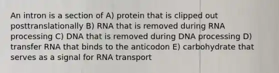 An intron is a section of A) protein that is clipped out posttranslationally B) RNA that is removed during RNA processing C) DNA that is removed during DNA processing D) transfer RNA that binds to the anticodon E) carbohydrate that serves as a signal for RNA transport