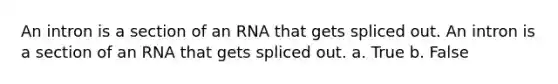 An intron is a section of an RNA that gets spliced out. An intron is a section of an RNA that gets spliced out. a. True b. False